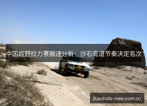 中国越野拉力赛圈速分析：沙石弯道节奏决定名次